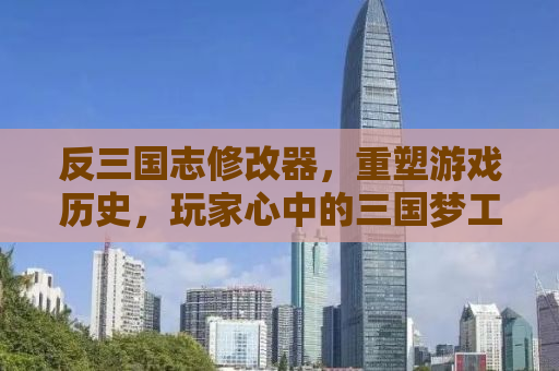 反三国志修改器，重塑游戏历史，玩家心中的三国梦工厂