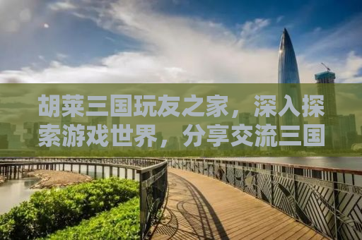 胡莱三国玩友之家，深入探索游戏世界，分享交流三国文化魅力