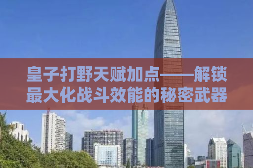 皇子打野天赋加点——解锁最大化战斗效能的秘密武器