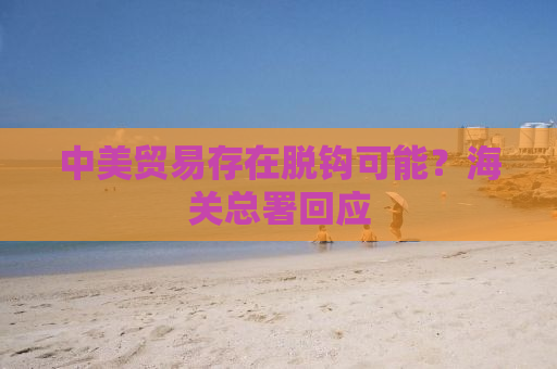 中美贸易存在脱钩可能？海关总署回应