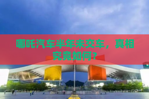 哪吒汽车半年未交车，真相究竟如何？