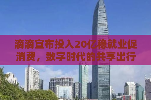 滴滴宣布投入20亿稳就业促消费，数字时代的共享出行新模式引领就业与消费新趋势