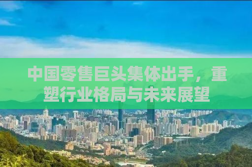 中国零售巨头集体出手，重塑行业格局与未来展望