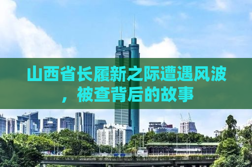 山西省长履新之际遭遇风波，被查背后的故事