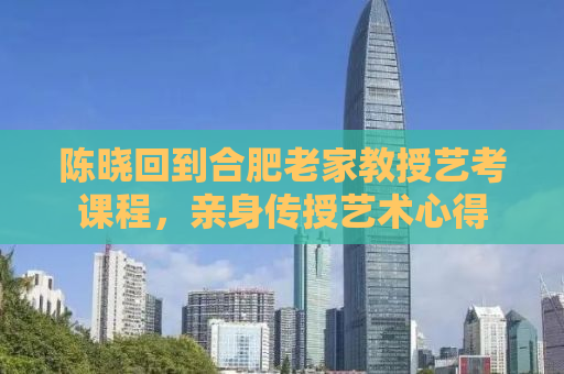 陈晓回到合肥老家教授艺考课程，亲身传授艺术心得