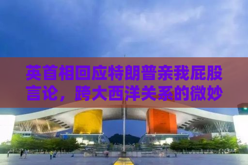 英首相回应特朗普亲我屁股言论，跨大西洋关系的微妙时刻