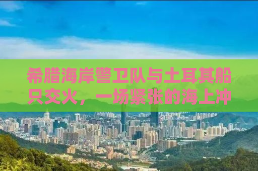 希腊海岸警卫队与土耳其船只交火，一场紧张的海上冲突揭示复杂的地缘政治背景