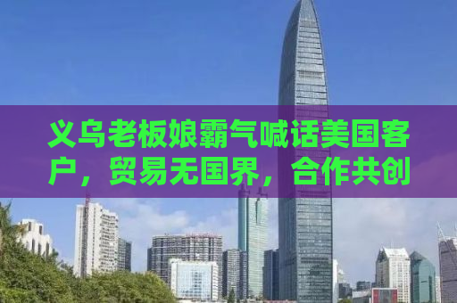 义乌老板娘霸气喊话美国客户，贸易无国界，合作共创未来