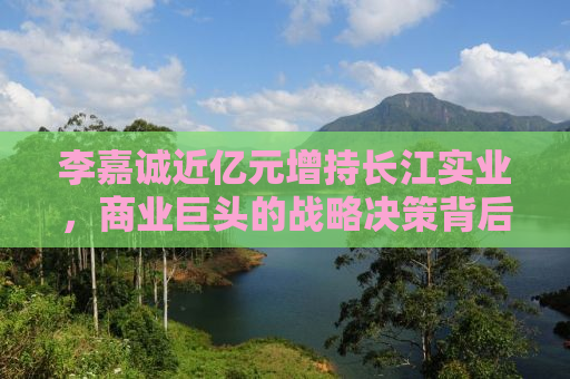 李嘉诚近亿元增持长江实业，商业巨头的战略决策背后的深意