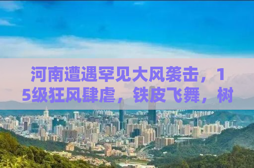 河南遭遇罕见大风袭击，15级狂风肆虐，铁皮飞舞，树木被连根拔起