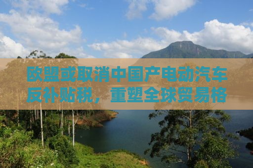 欧盟或取消中国产电动汽车反补贴税，重塑全球贸易格局的曙光