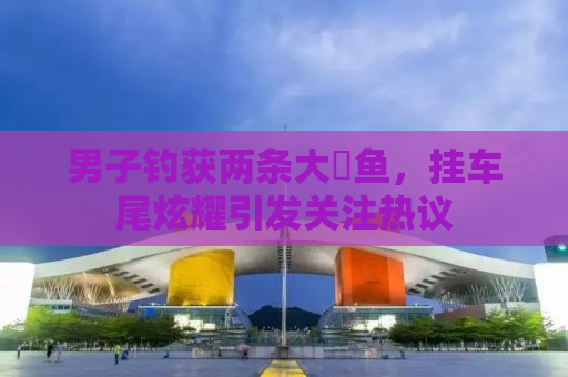 男子钓获两条大鳡鱼，挂车尾炫耀引发关注热议