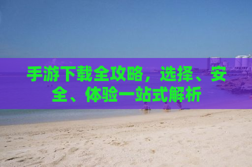 手游下载全攻略，选择、安全、体验一站式解析