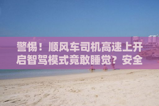 警惕！顺风车司机高速上开启智驾模式竟敢睡觉？安全何在？