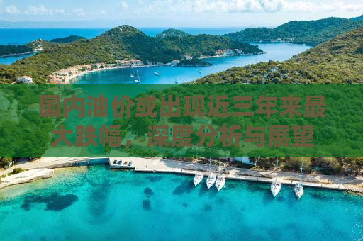 国内油价或出现近三年来最大跌幅，深度分析与展望