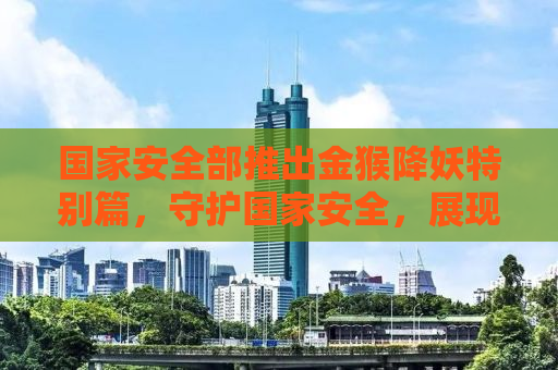 国家安全部推出金猴降妖特别篇，守护国家安全，展现英雄风采