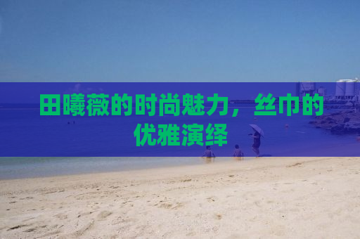 田曦薇的时尚魅力，丝巾的优雅演绎