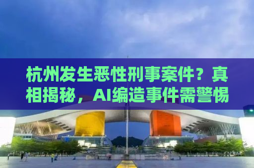 杭州发生恶性刑事案件？真相揭秘，AI编造事件需警惕