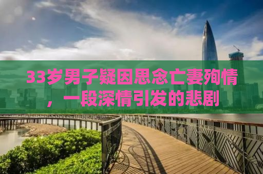 33岁男子疑因思念亡妻殉情，一段深情引发的悲剧