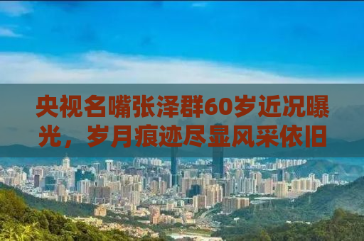央视名嘴张泽群60岁近况曝光，岁月痕迹尽显风采依旧不减当年