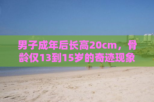 男子成年后长高20cm，骨龄仅13到15岁的奇迹现象揭秘