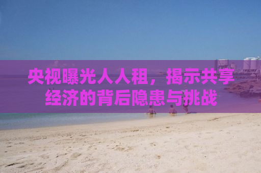 央视曝光人人租，揭示共享经济的背后隐患与挑战