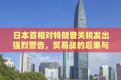 日本首相对特朗普关税发出强烈警告，贸易战的后果与全球经济的脆弱性