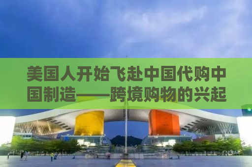 美国人开始飞赴中国代购中国制造——跨境购物的兴起与全球消费趋势的转变