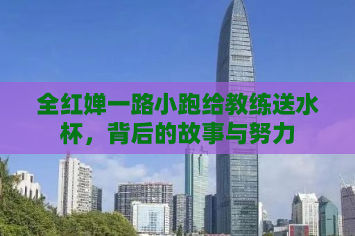 全红婵一路小跑给教练送水杯，背后的故事与努力