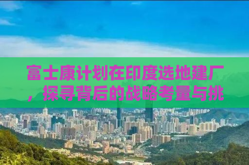 富士康计划在印度选地建厂，探寻背后的战略考量与挑战
