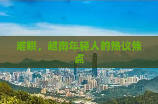 难哄，越南年轻人的热议焦点