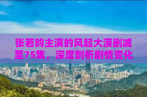 张若昀主演的风起大漠删减至75集，深度剖析剧情变化与角色塑造