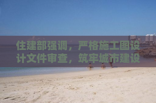 住建部强调，严格施工图设计文件审查，筑牢城市建设安全防线