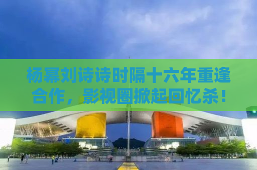 杨幂刘诗诗时隔十六年重逢合作，影视圈掀起回忆杀！