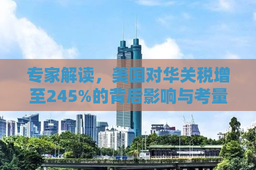 专家解读，美国对华关税增至245%的背后影响与考量