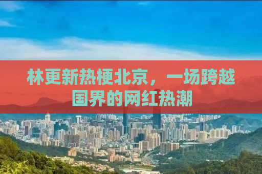 林更新热梗北京，一场跨越国界的网红热潮