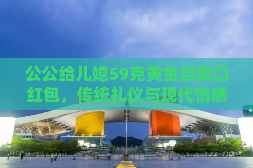 公公给儿媳59克黄金当改口红包，传统礼仪与现代情感的交融