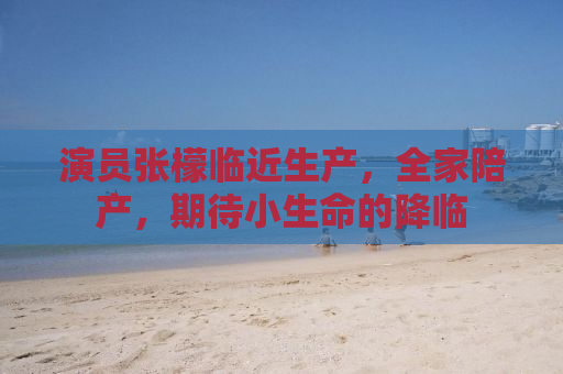 演员张檬临近生产，全家陪产，期待小生命的降临