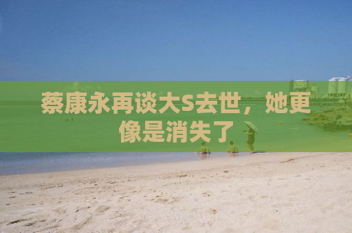 蔡康永再谈大S去世，她更像是消失了