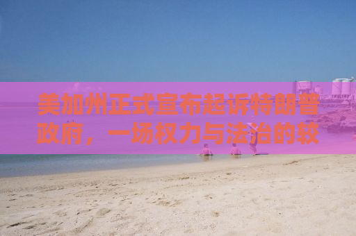 美加州正式宣布起诉特朗普政府，一场权力与法治的较量