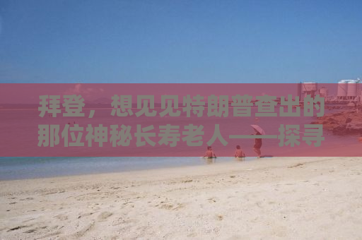 拜登，想见见特朗普查出的那位神秘长寿老人——探寻真相背后的故事