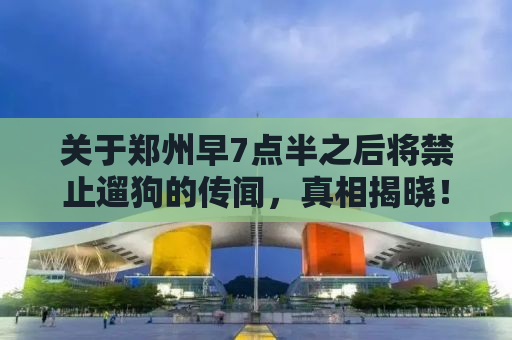 关于郑州早7点半之后将禁止遛狗的传闻，真相揭晓！