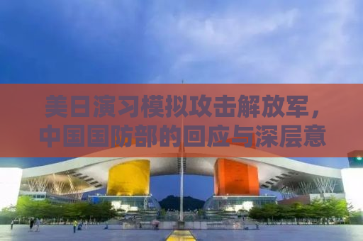 美日演习模拟攻击解放军，中国国防部的回应与深层意义