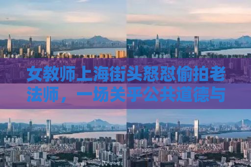 女教师上海街头怒怼偷拍老法师，一场关乎公共道德与个人权益的较量