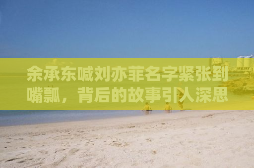 余承东喊刘亦菲名字紧张到嘴瓢，背后的故事引人深思