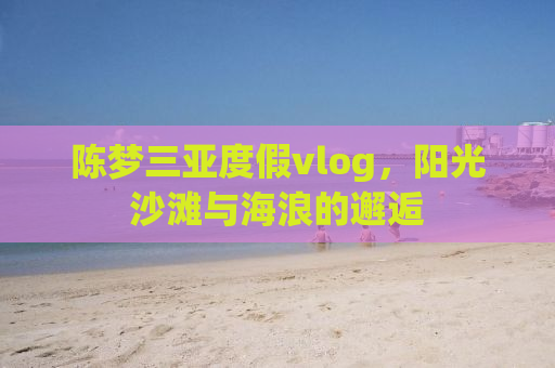 陈梦三亚度假vlog，阳光沙滩与海浪的邂逅
