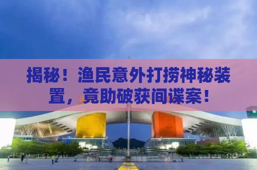 揭秘！渔民意外打捞神秘装置，竟助破获间谍案！