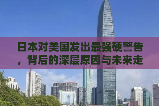 日本对美国发出最强硬警告，背后的深层原因与未来走向分析