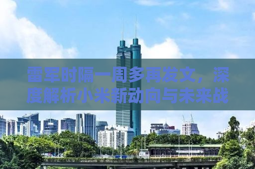 雷军时隔一周多再发文，深度解析小米新动向与未来战略