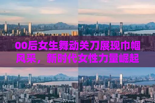 00后女生舞动关刀展现巾帼风采，新时代女性力量崛起